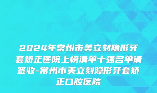 2024年常州市美立刻隐形牙套矫正医院上榜清单十强名单请签收-常州市美立刻隐形牙套矫正口腔医院
