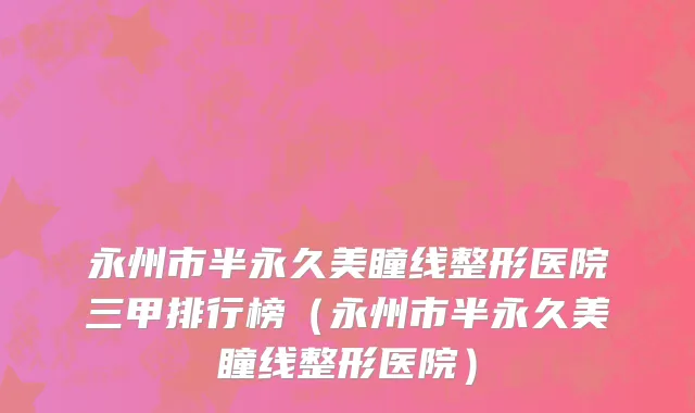 永州市半永久美瞳线整形医院三甲排行榜（永州市半永久美瞳线整形医院）