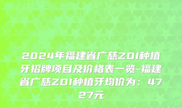 2024年福建省广慈ZDI种植牙招牌项目及价格表一览-福建省广慈ZDI种植牙均价为：4727元