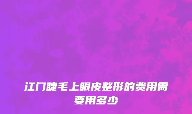 江门睫毛上眼皮整形的费用需要用多少