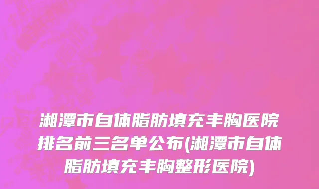 湘潭市自体脂肪填充丰胸医院排名前三名单公布(湘潭市自体脂肪填充丰胸整形医院)