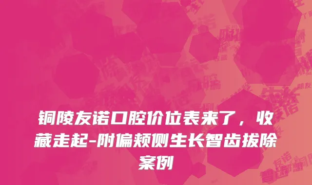 铜陵友诺口腔价位表来了，收藏走起-附偏颊侧生长智齿拔除案例