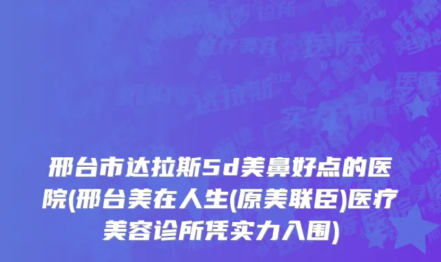 邢台市达拉斯5d美鼻好点的医院(邢台美在人生(原美联臣)医疗美容诊所凭实力入围)