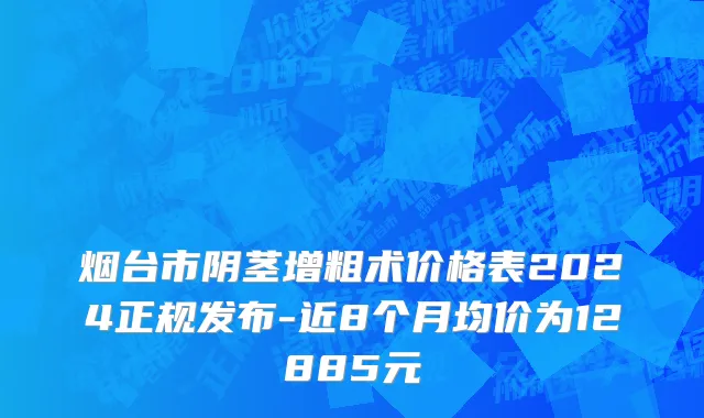 烟台市阴茎增粗术价格表2024正规发布-近8个月均价为12885元