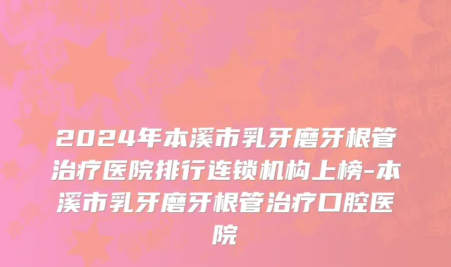 2024年本溪市乳牙磨牙根管治疗医院排行连锁机构上榜-本溪市乳牙磨牙根管治疗口腔医院