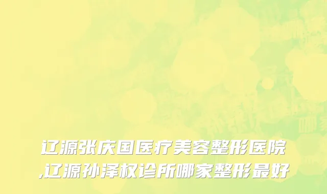 辽源张庆国医疗美容整形医院,辽源孙泽权诊所哪家整形最好