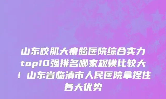 山东咬肌大瘦脸医院综合实力top10强排名哪家规模比较大!山东省临清市人民医院拿捏住各大优势