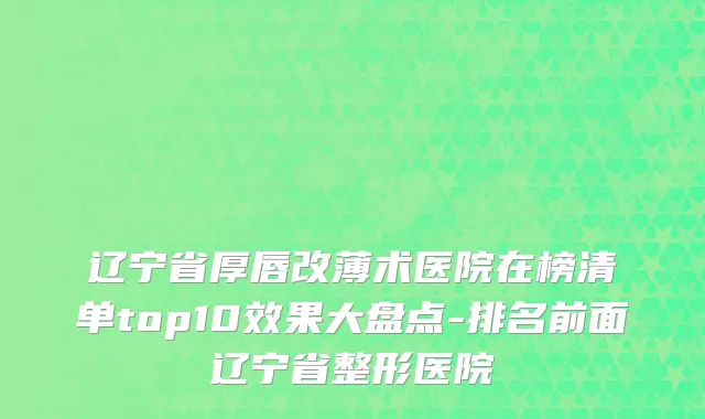 辽宁省厚唇改薄术医院在榜清单top10效果大盘点-排名前面辽宁省整形医院