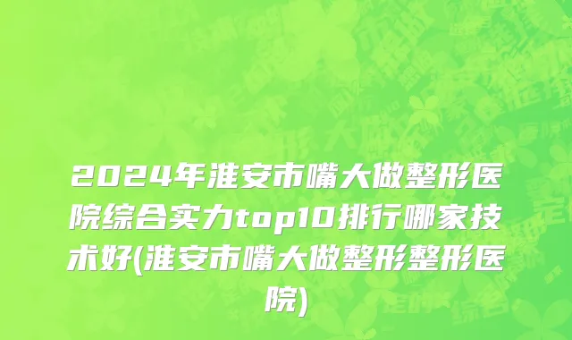 2024年淮安市嘴大做整形医院综合实力top10排行哪家技术好(淮安市嘴大做整形整形医院)