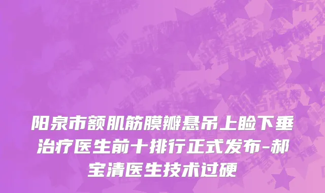 阳泉市额肌筋膜瓣悬吊上睑下垂治疗医生前十排行正式发布-郝宝清医生技术过硬
