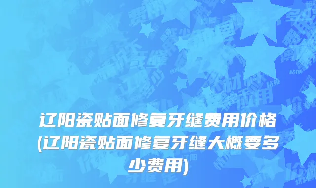 辽阳瓷贴面修复牙缝费用价格(辽阳瓷贴面修复牙缝大概要多少费用)