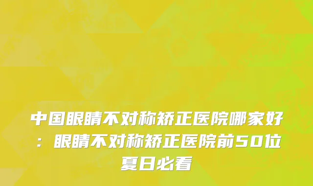 中国眼睛不对称矫正医院哪家好：眼睛不对称矫正医院前50位夏日必看