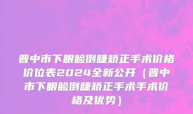 晋中市下眼睑倒睫矫正手术价格价位表2024全新公开（晋中市下眼睑倒睫矫正手术手术价格及优势）