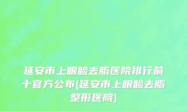 延安市上眼睑去脂医院排行前十官方公布(延安市上眼睑去脂整形医院)