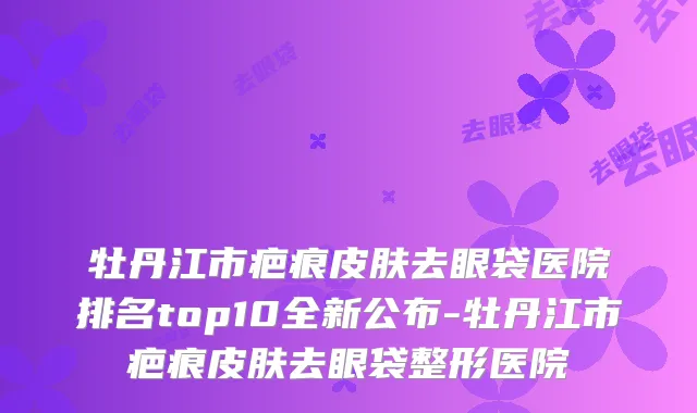 牡丹江市疤痕皮肤去眼袋医院排名top10全新公布-牡丹江市疤痕皮肤去眼袋整形医院