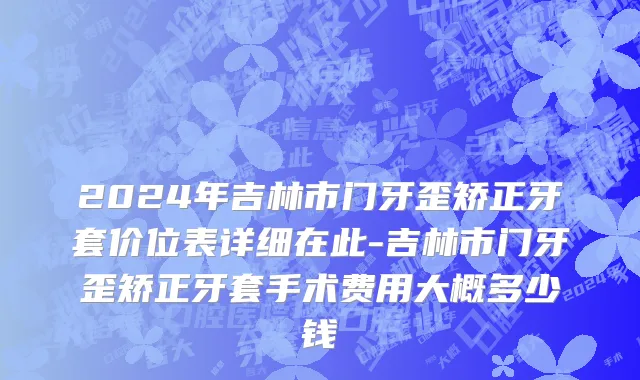 2024年吉林市门牙歪矫正牙套价位表详细在此-吉林市门牙歪矫正牙套手术费用大概多少钱