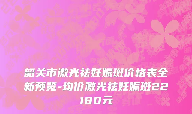 韶关市激光祛妊娠斑价格表全新预览-均价激光祛妊娠斑22180元