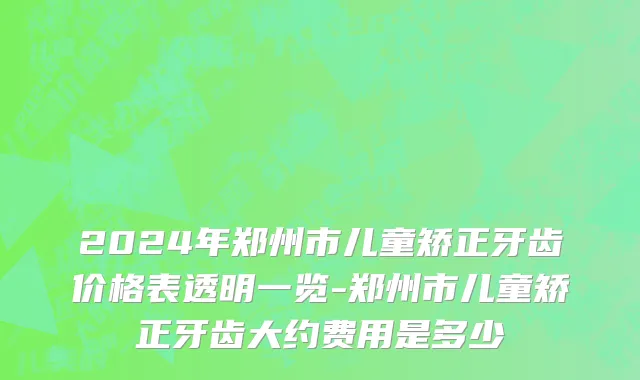 2024年郑州市儿童矫正牙齿价格表透明一览-郑州市儿童矫正牙齿大约费用是多少