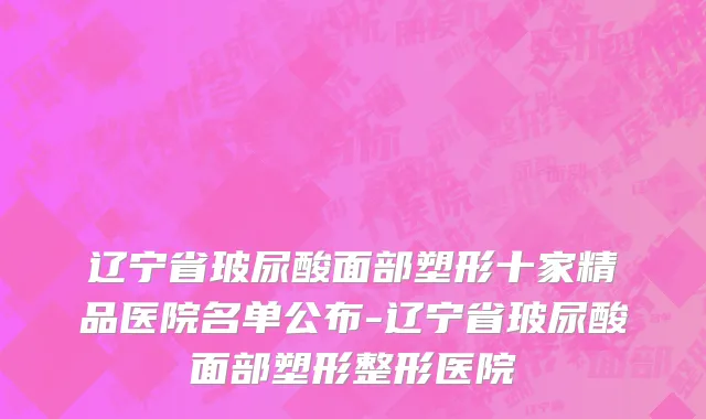 辽宁省玻尿酸面部塑形十家精品医院名单公布-辽宁省玻尿酸面部塑形整形医院
