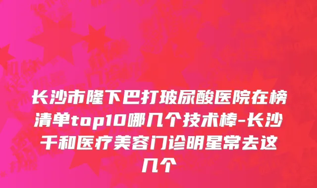 长沙市隆下巴打玻尿酸医院在榜清单top10哪几个技术棒-长沙千和医疗美容门诊明星常去这几个