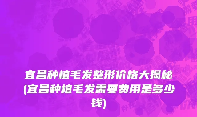 宜昌种植毛发整形价格大揭秘(宜昌种植毛发需要费用是多少钱)