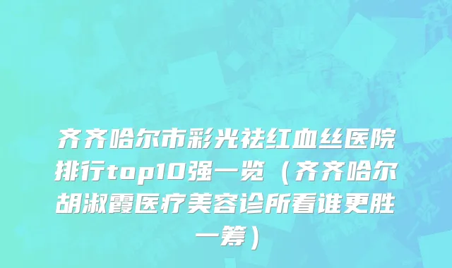 齐齐哈尔市彩光祛红血丝医院排行top10强一览（齐齐哈尔胡淑霞医疗美容诊所看谁更胜一筹）