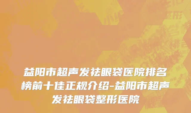 益阳市超声发祛眼袋医院排名榜前十佳正规介绍-益阳市超声发祛眼袋整形医院