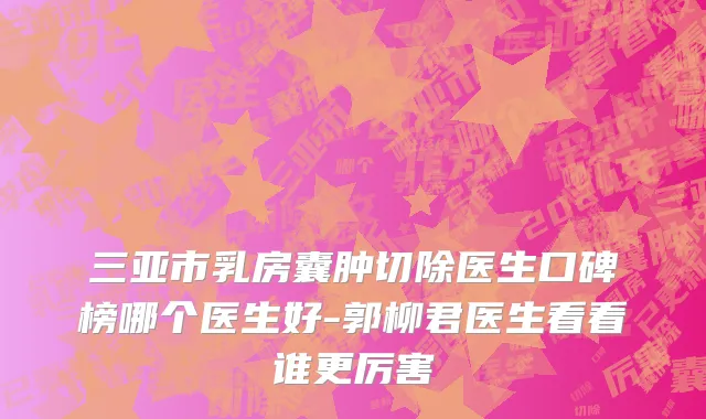 三亚市乳房囊肿切除医生口碑榜哪个医生好-郭柳君医生看看谁更厉害
