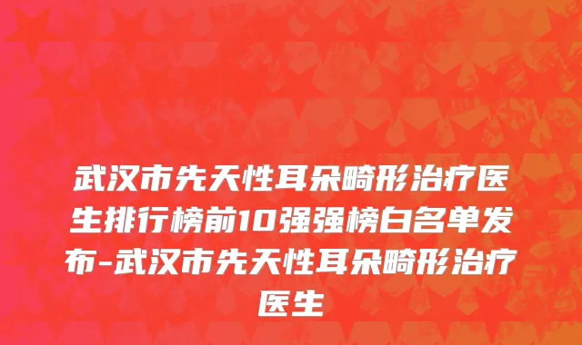 武汉市先天性耳朵畸形治疗医生排行榜前10强强榜白名单发布-武汉市先天性耳朵畸形治疗医生