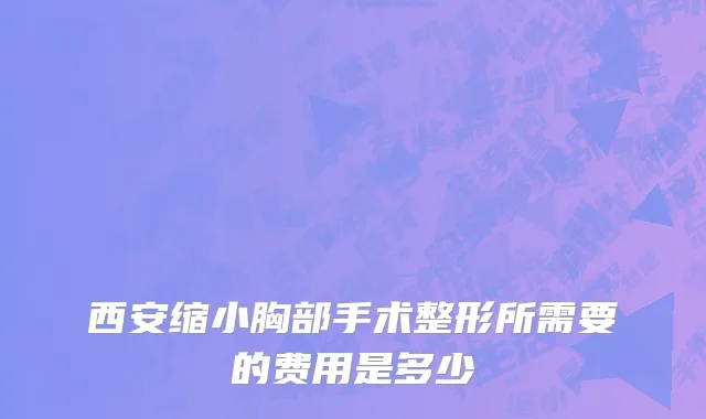 西安缩小胸部手术整形所需要的费用是多少