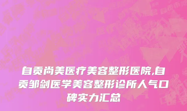 自贡尚美医疗美容整形医院,自贡邹剑医学美容整形诊所人气口碑实力汇总