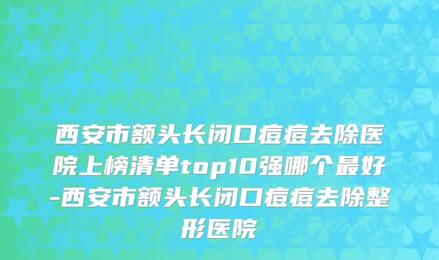 西安市额头长闭口痘痘去除医院上榜清单top10强哪个最好-西安市额头长闭口痘痘去除整形医院