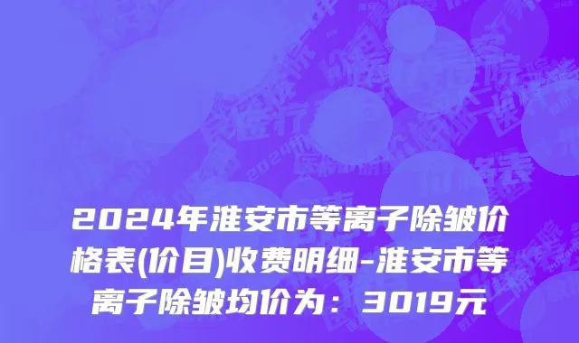 2024年淮安市等离子除皱价格表(价目)收费明细-淮安市等离子除皱均价为：3019元