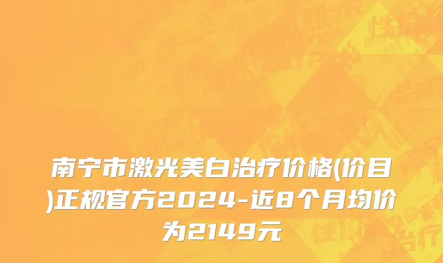 南宁市激光美白治疗价格(价目)正规官方2024-近8个月均价为2149元