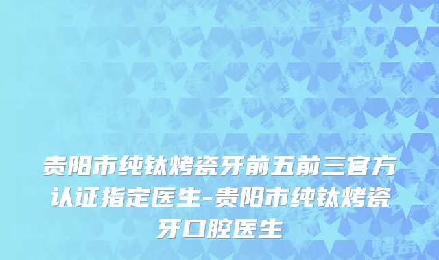 贵阳市纯钛烤瓷牙前五前三官方认证指定医生-贵阳市纯钛烤瓷牙口腔医生