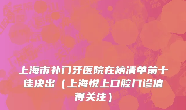上海市补门牙医院在榜清单前十佳决出（上海悦上口腔门诊值得关注）