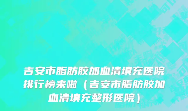 吉安市脂肪胶加血清填充医院排行榜来啦（吉安市脂肪胶加血清填充整形医院）