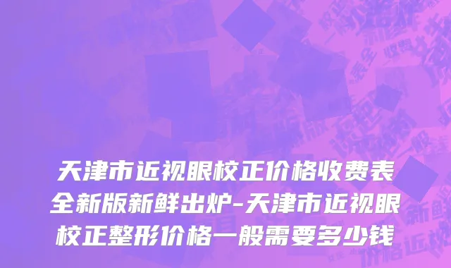 天津市近视眼校正价格收费表全新版新鲜出炉-天津市近视眼校正整形价格一般需要多少钱
