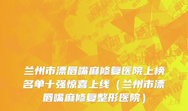 兰州市漂唇嘴麻修复医院上榜名单十强惊喜上线（兰州市漂唇嘴麻修复整形医院）