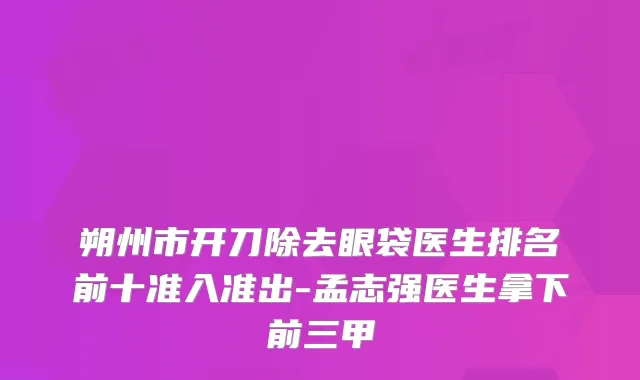 朔州市开刀除去眼袋医生排名前十准入准出-孟志强医生拿下前三甲
