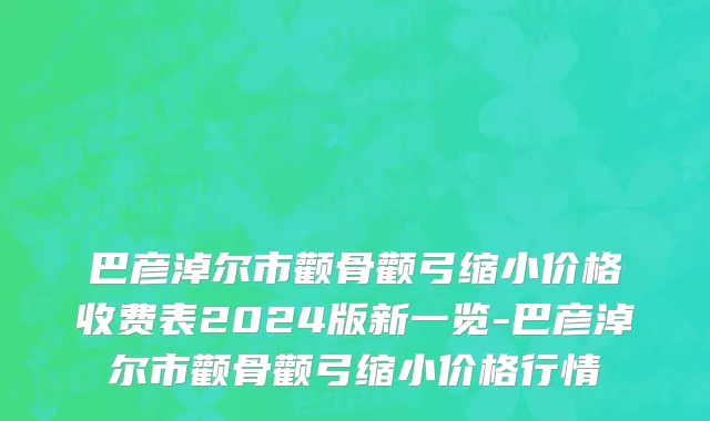 巴彦淖尔市颧骨颧弓缩小价格收费表2024版新一览-巴彦淖尔市颧骨颧弓缩小价格行情