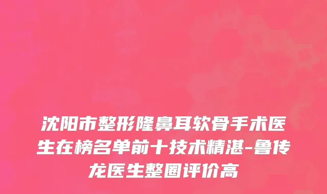沈阳市整形隆鼻耳软骨手术医生在榜名单前十技术精湛-鲁传龙医生整圈评价高