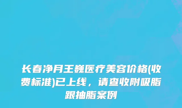 长春净月王巍医疗美容价格(收费标准)已上线，请查收附吸脂跟抽脂案例