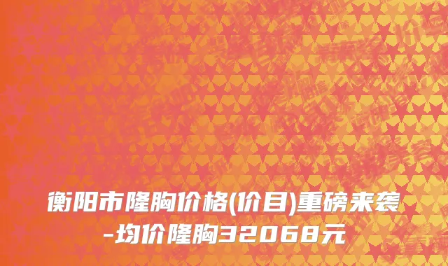 衡阳市隆胸价格(价目)重磅来袭-均价隆胸32068元