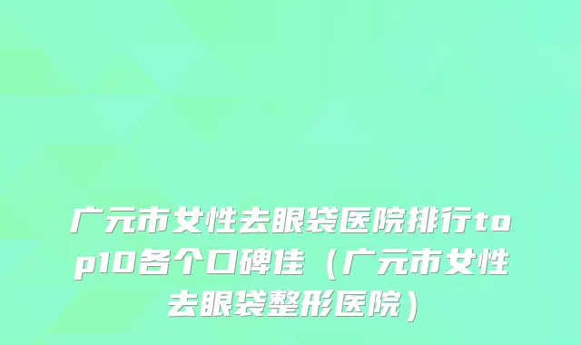 广元市女性去眼袋医院排行top10各个口碑佳（广元市女性去眼袋整形医院）