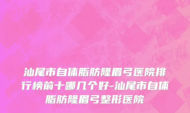 汕尾市自体脂肪隆眉弓医院排行榜前十哪几个好-汕尾市自体脂肪隆眉弓整形医院