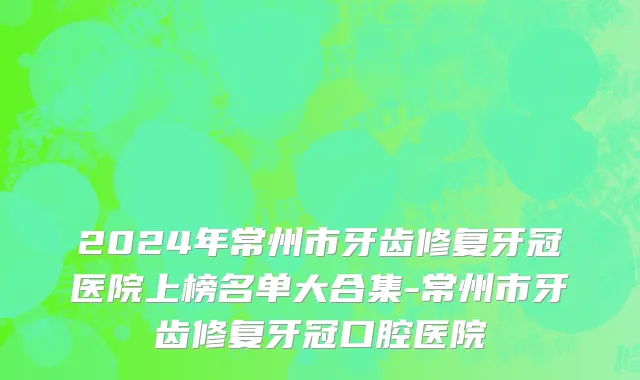2024年常州市牙齿修复牙冠医院上榜名单大合集-常州市牙齿修复牙冠口腔医院