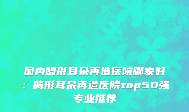 国内畸形耳朵再造医院哪家好：畸形耳朵再造医院top50强专业推荐