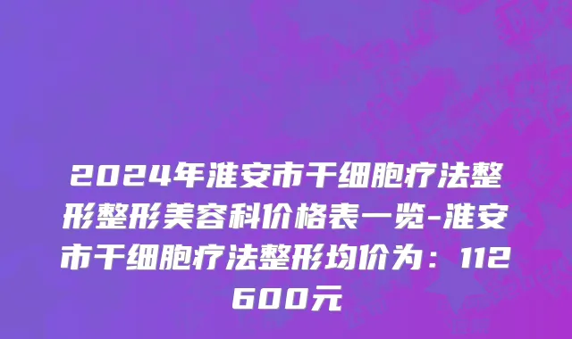 2024年淮安市干细胞疗法整形整形美容科价格表一览-淮安市干细胞疗法整形均价为：112600元