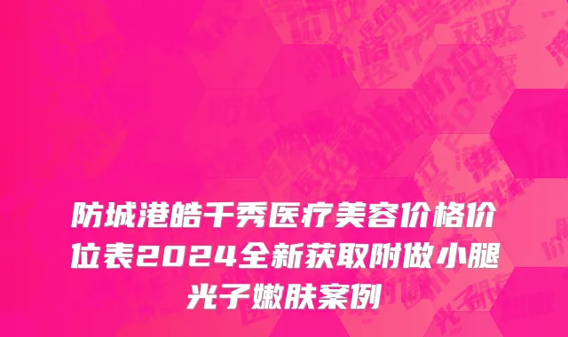 防城港皓千秀医疗美容价格价位表2024全新获取附做小腿光子嫩肤案例
